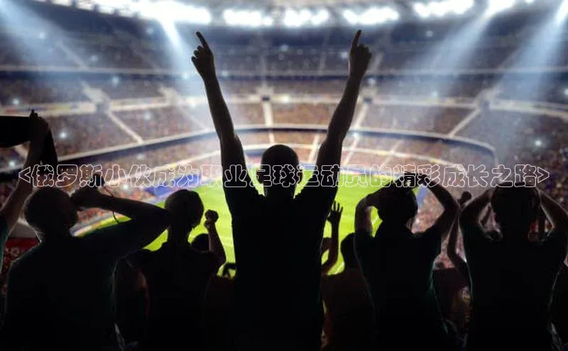 贝博bb平台体育网页版如流<俄罗斯小伙成为职业足球运动员的精彩成长之路>