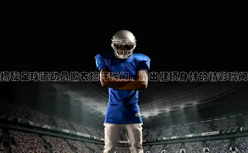 贝博官网官方娱乐度小满支付揭秘足球运动员掀衣擦汗瞬间，露出健硕身材的精彩瞬间