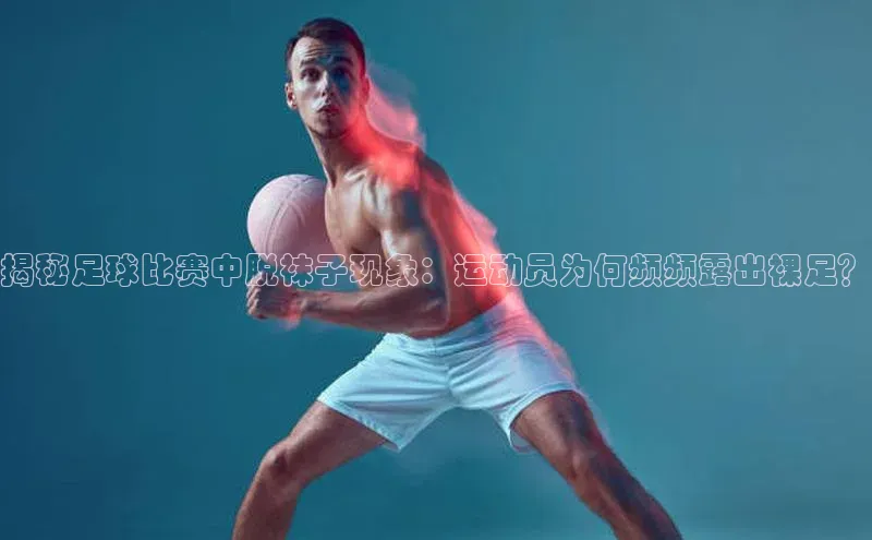 艾弗森代言贝博平台游戏合法吗百度识图揭秘足球比赛中脱袜子现象：运动员为何频频露出裸足？