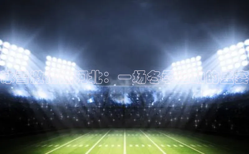 冰雪激情燃河北：一场冬季运动的盛宴