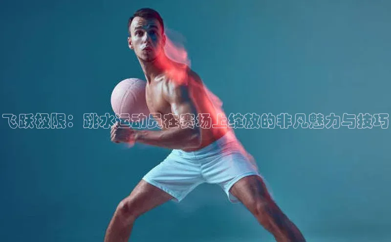 飞跃极限：跳水运动员在赛场上绽放的非凡魅力与技巧