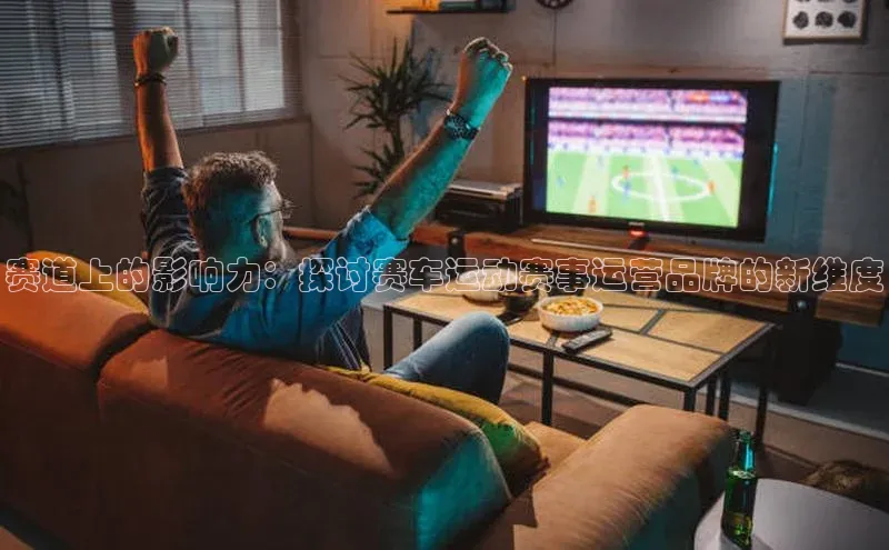 赛道上的影响力：探讨赛车运动赛事运营品牌的新维度